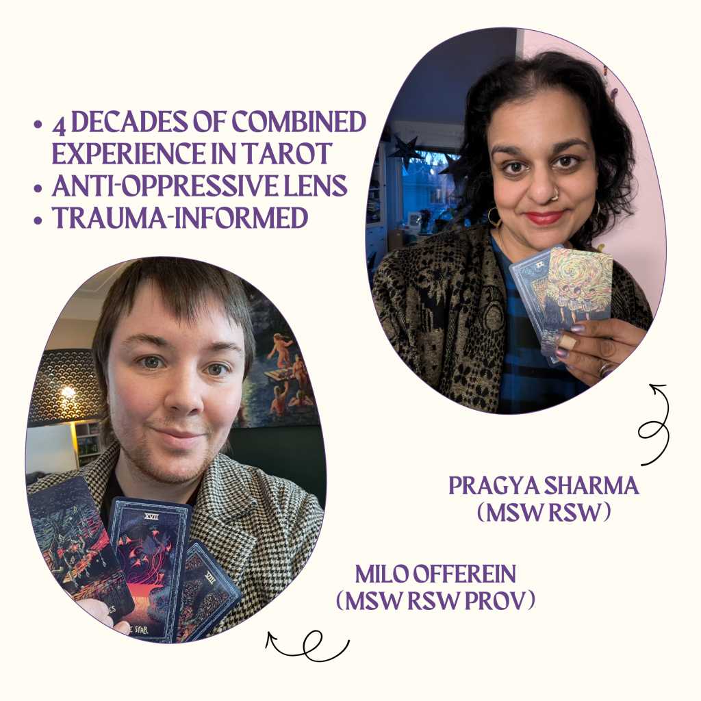 An image of Pragya Sharma (MSW RSW) and Milo Offerein (MSW RSW Provisional). 4 decades of combined experience in Tarot. Anti oppressive lens. Trauma-informed.